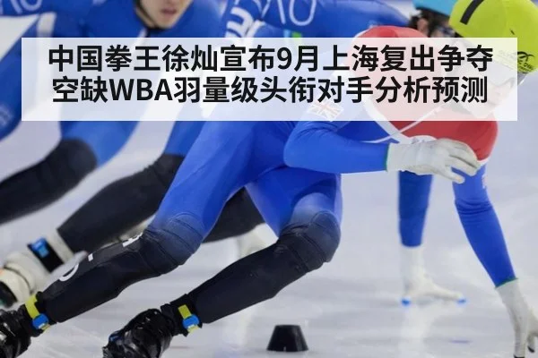 中国拳王徐灿宣布9月上海复出争夺空缺WBA羽量级头衔对手分析预测
