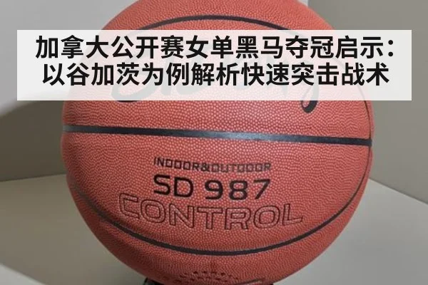 加拿大公开赛女单黑马夺冠启示:以谷加茨为例解析快速突击战术