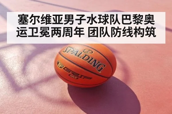 塞尔维亚男子水球队巴黎奥运卫冕两周年 团队防线构筑